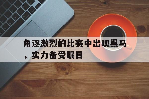 角逐激烈的比赛中出现黑马，实力备受瞩目的简单介绍