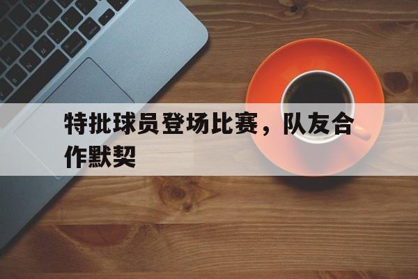 特批球员登场比赛，队友合作默契