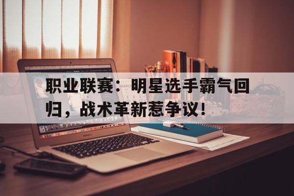 职业联赛：明星选手霸气回归，战术革新惹争议！