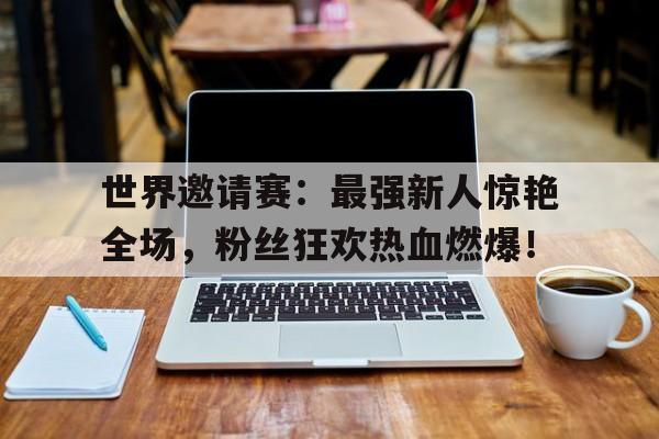 世界邀请赛：最强新人惊艳全场，粉丝狂欢热血燃爆！