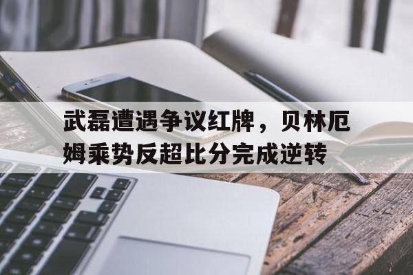 武磊遭遇争议红牌，贝林厄姆乘势反超比分完成逆转