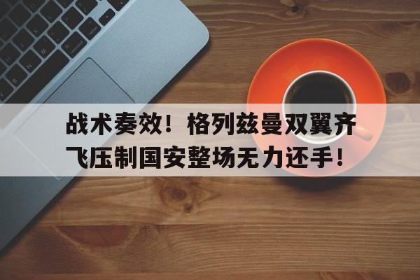 战术奏效！格列兹曼双翼齐飞压制国安整场无力还手！战术鬼才泰伦卢是什么意思