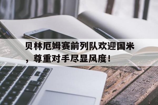 贝林厄姆赛前列队欢迎国米，尊重对手尽显风度！